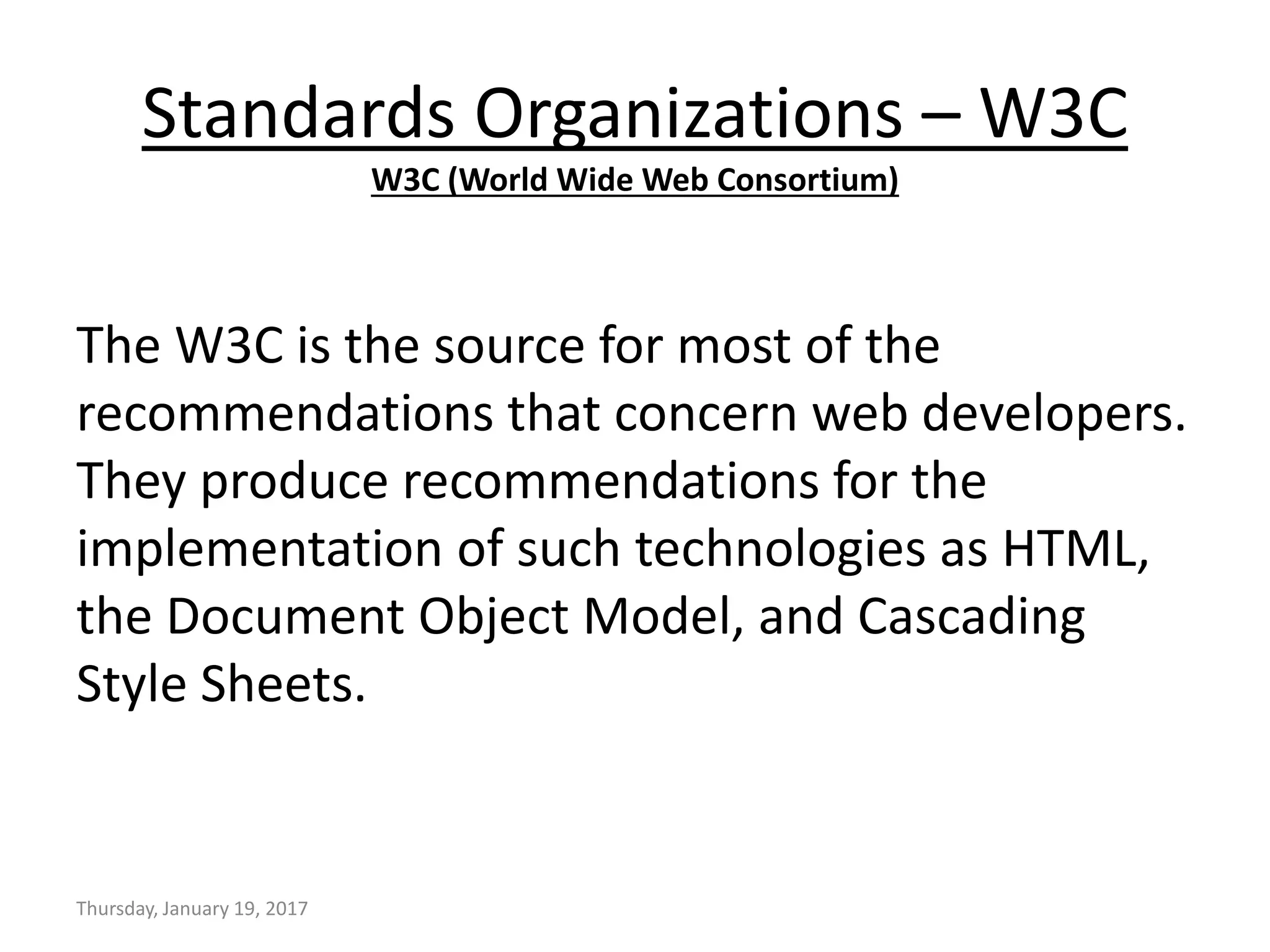 Standards Organizations – W3C
W3C (World Wide Web Consortium)
The W3C is the source for most of the
recommendations that concern web developers.
They produce recommendations for the
implementation of such technologies as HTML,
the Document Object Model, and Cascading
Style Sheets.
Thursday, January 19, 2017
 