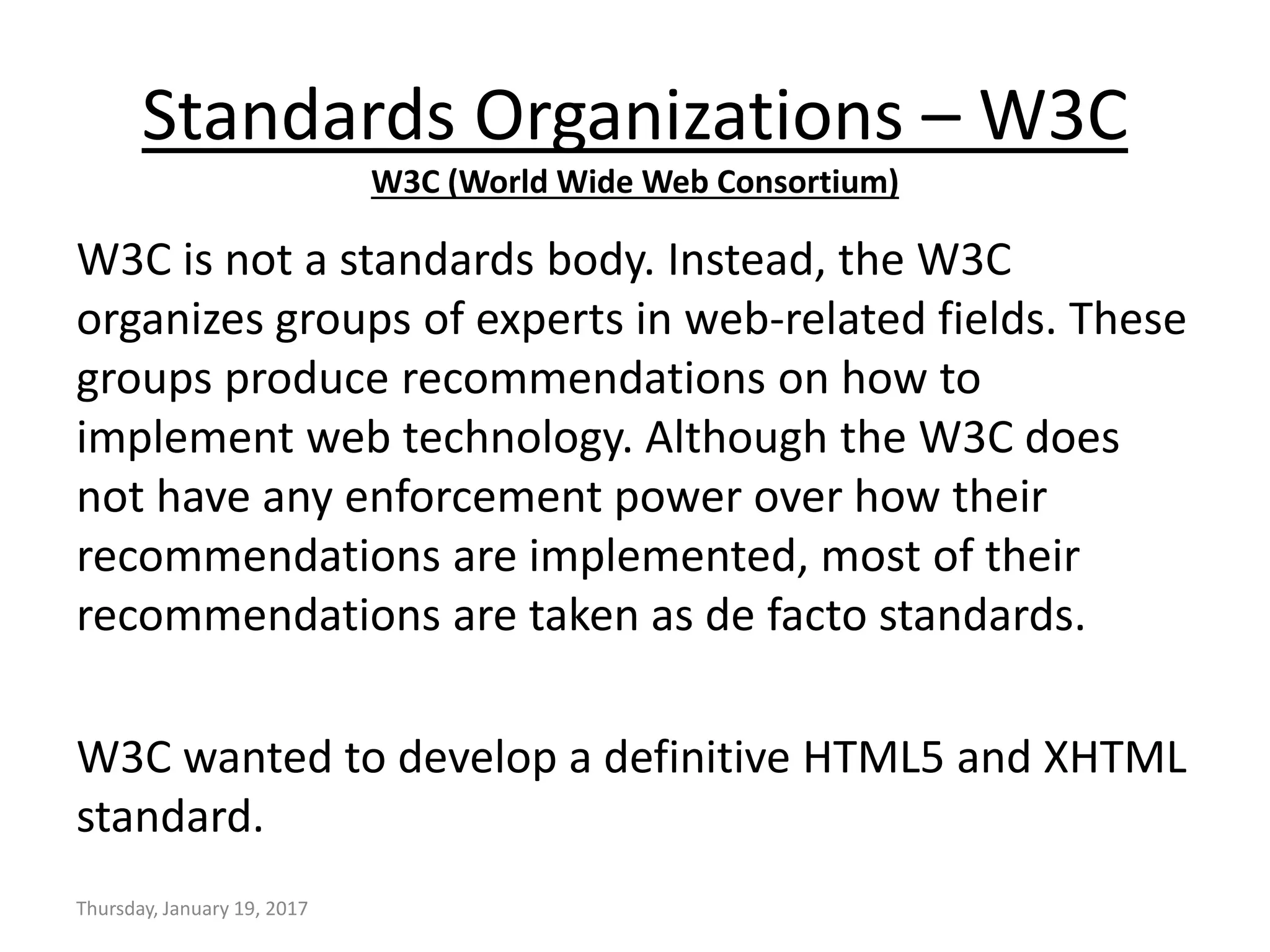 W3C is not a standards body. Instead, the W3C
organizes groups of experts in web-related fields. These
groups produce recommendations on how to
implement web technology. Although the W3C does
not have any enforcement power over how their
recommendations are implemented, most of their
recommendations are taken as de facto standards.
W3C wanted to develop a definitive HTML5 and XHTML
standard.
Thursday, January 19, 2017
Standards Organizations – W3C
W3C (World Wide Web Consortium)
 