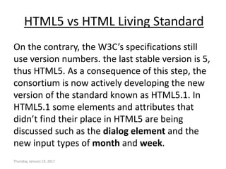 HTML5 vs HTML Living Standard
On the contrary, the W3C’s specifications still
use version numbers. the last stable version is 5,
thus HTML5. As a consequence of this step, the
consortium is now actively developing the new
version of the standard known as HTML5.1. In
HTML5.1 some elements and attributes that
didn’t find their place in HTML5 are being
discussed such as the dialog element and the
new input types of month and week.
Thursday, January 19, 2017
 