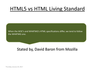 HTML5 vs HTML Living Standard
Stated by, David Baron from Mozilla
Thursday, January 19, 2017
When the W3C’s and WHATWG’s HTML specifications differ, we tend to follow
the WHATWG one.
 