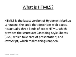 What is HTML5?
HTML5 is the latest version of Hypertext Markup
Language, the code that describes web pages.
It's actually three kinds of code: HTML, which
provides the structure; Cascading Style Sheets
(CSS), which take care of presentation; and
JavaScript, which makes things happen.
Thursday, January 19, 2017
 