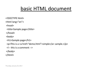 basic HTML document
<!DOCTYPE html>
<html lang="en">
<head>
<title>Sample page</title>
</head>
<body>
<h1>Sample page</h1>
<p>This is a <a href="demo.html">simple</a> sample.</p>
<!-- this is a comment -->
</body>
</html>
Thursday, January 19, 2017
 