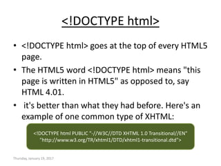 <!DOCTYPE html>
• <!DOCTYPE html> goes at the top of every HTML5
page.
• The HTML5 word <!DOCTYPE html> means "this
page is written in HTML5" as opposed to, say
HTML 4.01.
• it's better than what they had before. Here's an
example of one common type of XHTML:
Thursday, January 19, 2017
<!DOCTYPE html PUBLIC "-//W3C//DTD XHTML 1.0 Transitional//EN"
"http://www.w3.org/TR/xhtml1/DTD/xhtml1-transitional.dtd">
 