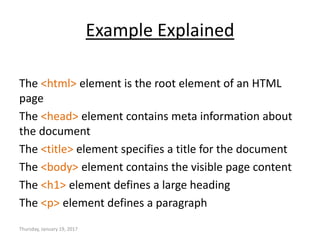 Example Explained
The <html> element is the root element of an HTML
page
The <head> element contains meta information about
the document
The <title> element specifies a title for the document
The <body> element contains the visible page content
The <h1> element defines a large heading
The <p> element defines a paragraph
Thursday, January 19, 2017
 