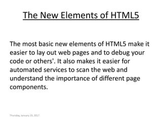 The New Elements of HTML5
The most basic new elements of HTML5 make it
easier to lay out web pages and to debug your
code or others'. It also makes it easier for
automated services to scan the web and
understand the importance of different page
components.
Thursday, January 19, 2017
 