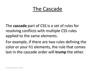 The Cascade
The cascade part of CSS is a set of rules for
resolving conflicts with multiple CSS rules
applied to the same elements.
For example, if there are two rules defining the
color or your h1 elements, the rule that comes
last in the cascade order will trump the other.
Thursday, January 19, 2017
 