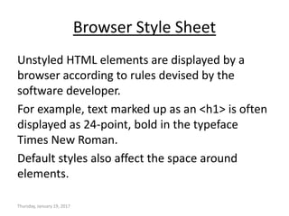 Browser Style Sheet
Unstyled HTML elements are displayed by a
browser according to rules devised by the
software developer.
For example, text marked up as an <h1> is often
displayed as 24-point, bold in the typeface
Times New Roman.
Default styles also affect the space around
elements.
Thursday, January 19, 2017
 