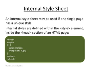 Internal Style Sheet
An internal style sheet may be used if one single page
has a unique style.
Internal styles are defined within the <style> element,
inside the <head> section of an HTML page:
Thursday, January 19, 2017
<head>
<style>
h1 {
color: maroon;
margin-left: 40px;
}
</style>
</head>
 