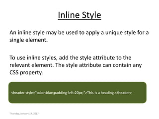 Inline Style
An inline style may be used to apply a unique style for a
single element.
To use inline styles, add the style attribute to the
relevant element. The style attribute can contain any
CSS property.
Thursday, January 19, 2017
<header style="color:blue;padding-left:20px;">This is a heading.</header>
 