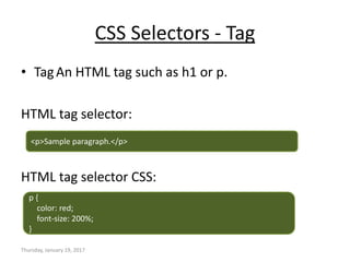 CSS Selectors - Tag
• TagAn HTML tag such as h1 or p.
HTML tag selector:
HTML tag selector CSS:
Thursday, January 19, 2017
<p>Sample paragraph.</p>
p {
color: red;
font-size: 200%;
}
 