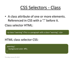 CSS Selectors - Class
• A class attribute of one or more elements.
Referenced in CSS with a “.” before it.
Class selector HTML:
HTML class selector CSS:
Thursday, January 19, 2017
<p class="warning">This is a paragraph with a class="warning".</p>
.warning {
background-color: #ffc;
}
 