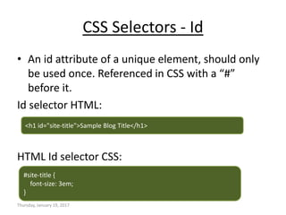 CSS Selectors - Id
• An id attribute of a unique element, should only
be used once. Referenced in CSS with a “#”
before it.
Id selector HTML:
HTML Id selector CSS:
Thursday, January 19, 2017
<h1 id="site-title">Sample Blog Title</h1>
#site-title {
font-size: 3em;
}
 