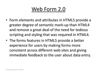 Web Form 2.0
• Form elements and attributes in HTML5 provide a
greater degree of semantic mark-up than HTML4
and remove a great deal of the need for tedious
scripting and styling that was required in HTML4.
• The forms features in HTML5 provide a better
experience for users by making forms more
consistent across different web sites and giving
immediate feedback to the user about data entry.
Thursday, January 19, 2017
 