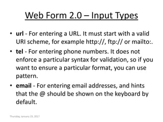 Web Form 2.0 – Input Types
• url - For entering a URL. It must start with a valid
URI scheme, for example http://, ftp:// or mailto:.
• tel - For entering phone numbers. It does not
enforce a particular syntax for validation, so if you
want to ensure a particular format, you can use
pattern.
• email - For entering email addresses, and hints
that the @ should be shown on the keyboard by
default.
Thursday, January 19, 2017
 