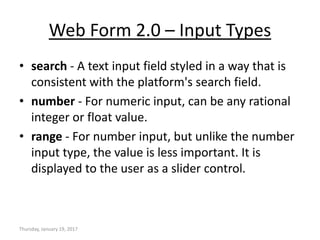 Web Form 2.0 – Input Types
• search - A text input field styled in a way that is
consistent with the platform's search field.
• number - For numeric input, can be any rational
integer or float value.
• range - For number input, but unlike the number
input type, the value is less important. It is
displayed to the user as a slider control.
Thursday, January 19, 2017
 