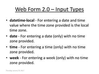 Web Form 2.0 – Input Types
• datetime-local - For entering a date and time
value where the time zone provided is the local
time zone.
• date - For entering a date (only) with no time
zone provided.
• time - For entering a time (only) with no time
zone provided.
• week - For entering a week (only) with no time
zone provided.
Thursday, January 19, 2017
 
