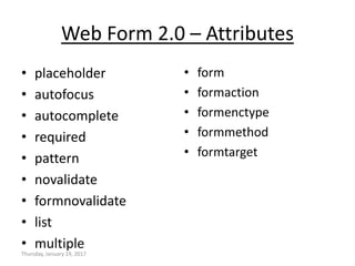 Web Form 2.0 – Attributes
• placeholder
• autofocus
• autocomplete
• required
• pattern
• novalidate
• formnovalidate
• list
• multiple
• form
• formaction
• formenctype
• formmethod
• formtarget
Thursday, January 19, 2017
 