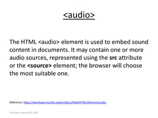 <audio>
The HTML <audio> element is used to embed sound
content in documents. It may contain one or more
audio sources, represented using the src attribute
or the <source> element; the browser will choose
the most suitable one.
Reference: https://developer.mozilla.org/en/docs/Web/HTML/Element/audio
Thursday, January 19, 2017
 