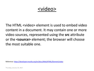 <video>
The HTML <video> element is used to embed video
content in a document. It may contain one or more
video sources, represented using the src attribute
or the <source> element; the browser will choose
the most suitable one.
Reference: https://developer.mozilla.org/en/docs/Web/HTML/Element/video
Thursday, January 19, 2017
 