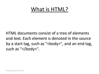 What is HTML?
HTML documents consist of a tree of elements
and text. Each element is denoted in the source
by a start tag, such as "<body>", and an end tag,
such as "</body>".
Thursday, January 19, 2017
 