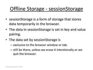Offline Storage - sessionStorage
• sessionStorage is a form of storage that stores
data temporarily in the browser.
• The data in sessionStorage is set in key and value
pairing.
• The data set by sessionStorage is
– exclusive to the browser window or tab.
– still be there, unless we erase it intentionally or we
quit the browser.
Thursday, January 19, 2017
 