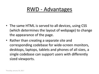 RWD - Advantages
• The same HTML is served to all devices, using CSS
(which determines the layout of webpage) to change
the appearance of the page.
• Rather than creating a separate site and
corresponding codebase for wide-screen monitors,
desktops, laptops, tablets and phones of all sizes, a
single codebase can support users with differently
sized viewports.
Thursday, January 19, 2017
 