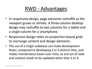 RWD - Advantages
• In responsive design, page elements reshuffle as the
viewport grows or shrinks. A three-column desktop
design may reshuffle to two columns for a tablet and
a single column for a smartphone.
• Responsive design relies on proportion-based grids
to rearrange content and design elements.
• The use of a single codebase can make development
faster, compared to developing 3 or 4 distinct sites, and
makes maintenance easier over time, as one set of code
and content needs to be updated rather than 3 or 4.
Thursday, January 19, 2017
 