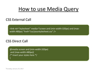 How to use Media Query
CSS External Call
CSS Direct Call
Thursday, January 19, 2017
<link rel=”stylesheet” media=”screen and (min-width:320px) and (max-
width:480px) “href=”css/yourstylesheet.css” />
@media screen and (min-width:320px)
and (max-width:480px){
/* Insert your styles here */
}
 