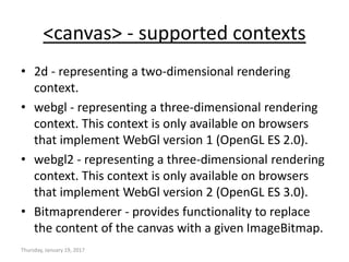 <canvas> - supported contexts
• 2d - representing a two-dimensional rendering
context.
• webgl - representing a three-dimensional rendering
context. This context is only available on browsers
that implement WebGl version 1 (OpenGL ES 2.0).
• webgl2 - representing a three-dimensional rendering
context. This context is only available on browsers
that implement WebGl version 2 (OpenGL ES 3.0).
• Bitmaprenderer - provides functionality to replace
the content of the canvas with a given ImageBitmap.
Thursday, January 19, 2017
 