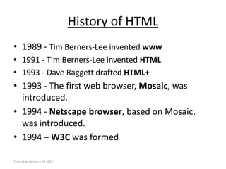 History of HTML
• 1989 - Tim Berners-Lee invented www
• 1991 - Tim Berners-Lee invented HTML
• 1993 - Dave Raggett drafted HTML+
• 1993 - The first web browser, Mosaic, was
introduced.
• 1994 - Netscape browser, based on Mosaic,
was introduced.
• 1994 – W3C was formed
Thursday, January 19, 2017
 