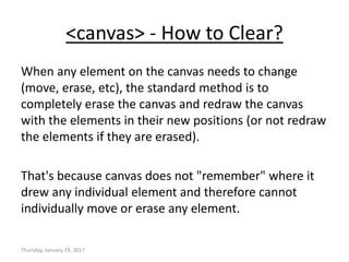 <canvas> - How to Clear?
When any element on the canvas needs to change
(move, erase, etc), the standard method is to
completely erase the canvas and redraw the canvas
with the elements in their new positions (or not redraw
the elements if they are erased).
That's because canvas does not "remember" where it
drew any individual element and therefore cannot
individually move or erase any element.
Thursday, January 19, 2017
 