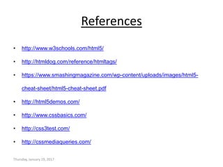 References
• http://www.w3schools.com/html5/
• http://htmldog.com/reference/htmltags/
• https://www.smashingmagazine.com/wp-content/uploads/images/html5-
cheat-sheet/html5-cheat-sheet.pdf
• http://html5demos.com/
• http://www.cssbasics.com/
• http://css3test.com/
• http://cssmediaqueries.com/
Thursday, January 19, 2017
 