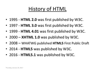 History of HTML
• 1995 - HTML 2.0 was first published by W3C.
• 1997 - HTML 3.0 was first published by W3C.
• 1999 - HTML 4.01 was first published by W3C.
• 2000 – XHTML 1.0 was published by W3C.
• 2008 – WHATWG published HTML5 First Public Draft
• 2014 - HTML5 was published by W3C.
• 2016 - HTML5.1 was published by W3C.
Thursday, January 19, 2017
 