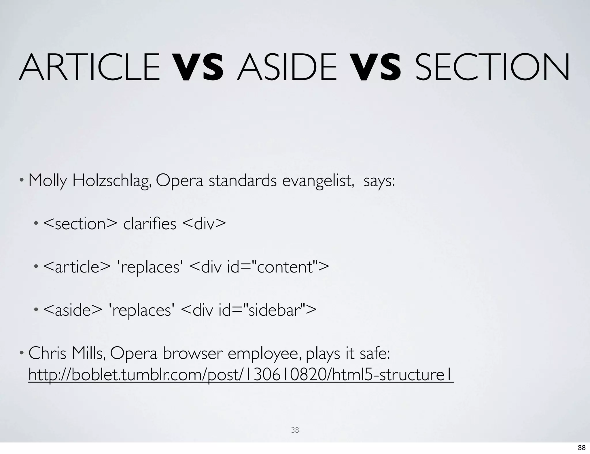 ARTICLE VS ASIDE VS SECTION • Molly Holzschlag, Opera standards evangelist, says: • <section> clariﬁes <div> • <article> 'replaces' <div id="content"> • <aside> 'replaces' <div id="sidebar"> • Chris Mills, Opera browser employee, plays it safe: http://boblet.tumblr.com/post/130610820/html5-structure1 38 38 