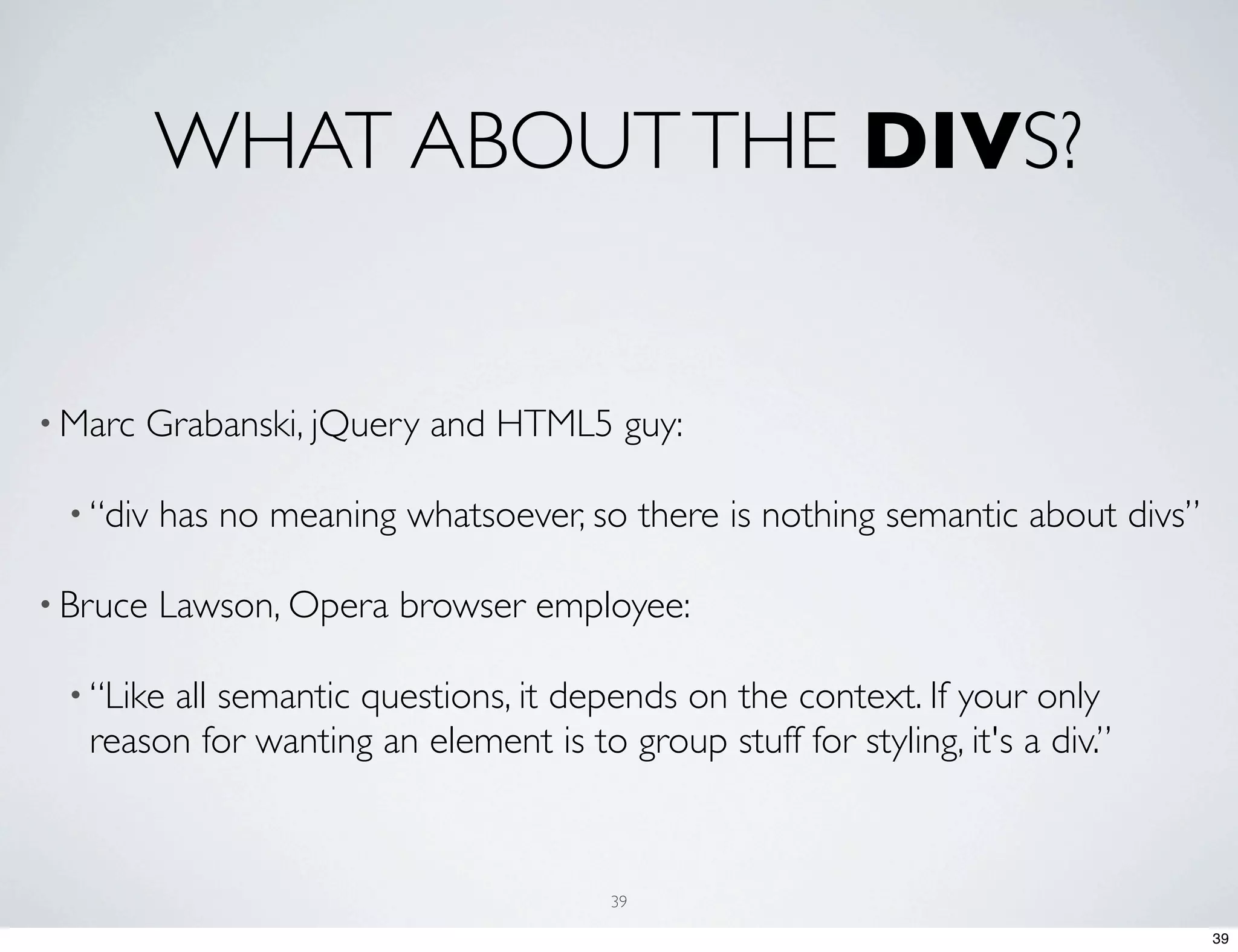 WHAT ABOUT THE DIVS? • Marc Grabanski, jQuery and HTML5 guy: • “div has no meaning whatsoever, so there is nothing semantic about divs” • Bruce Lawson, Opera browser employee: • “Likeall semantic questions, it depends on the context. If your only reason for wanting an element is to group stuff for styling, it's a div.” 39 39 