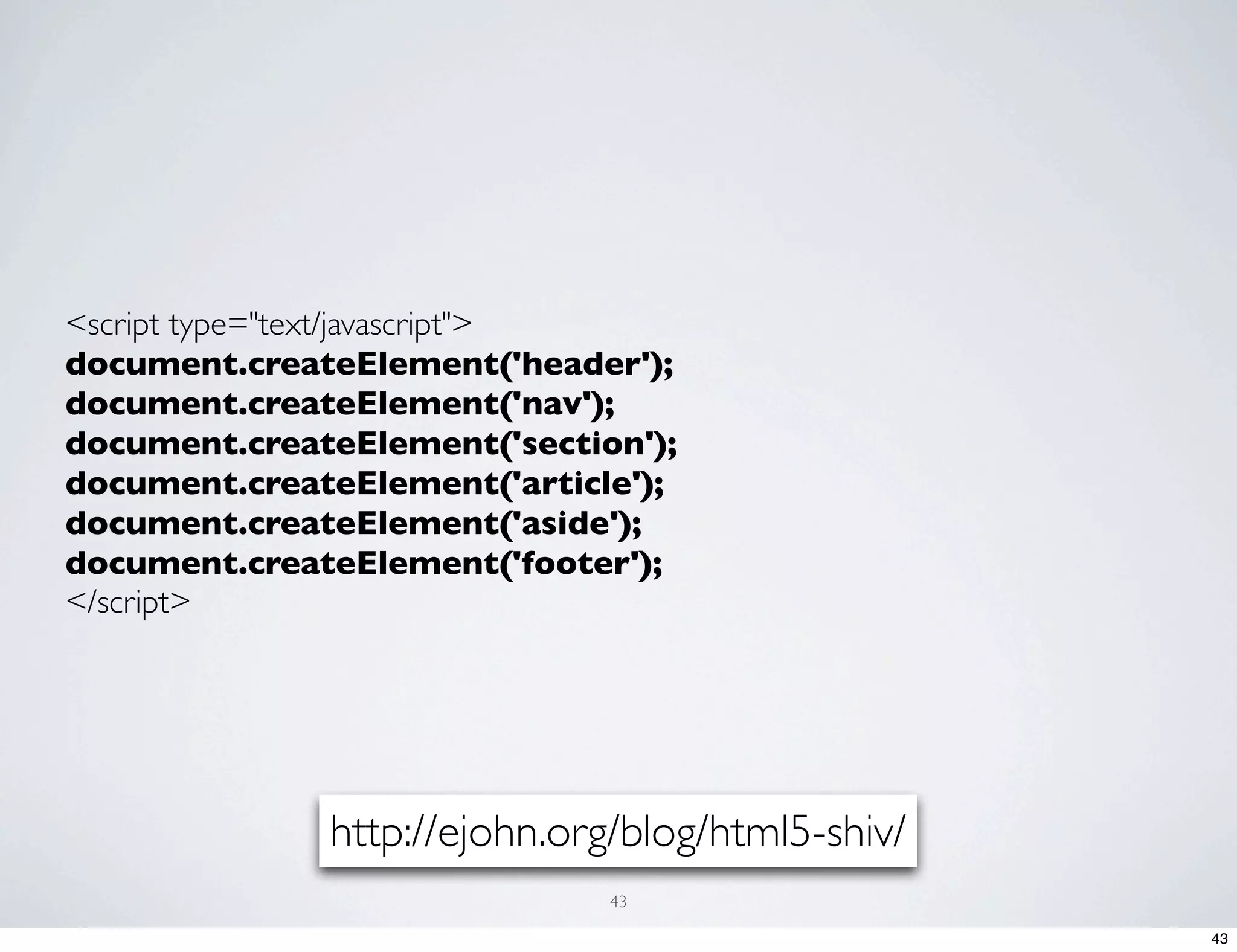 <script type="text/javascript"> document.createElement('header'); document.createElement('nav'); document.createElement('section'); document.createElement('article'); document.createElement('aside'); document.createElement('footer'); </script> http://ejohn.org/blog/html5-shiv/ 43 43 