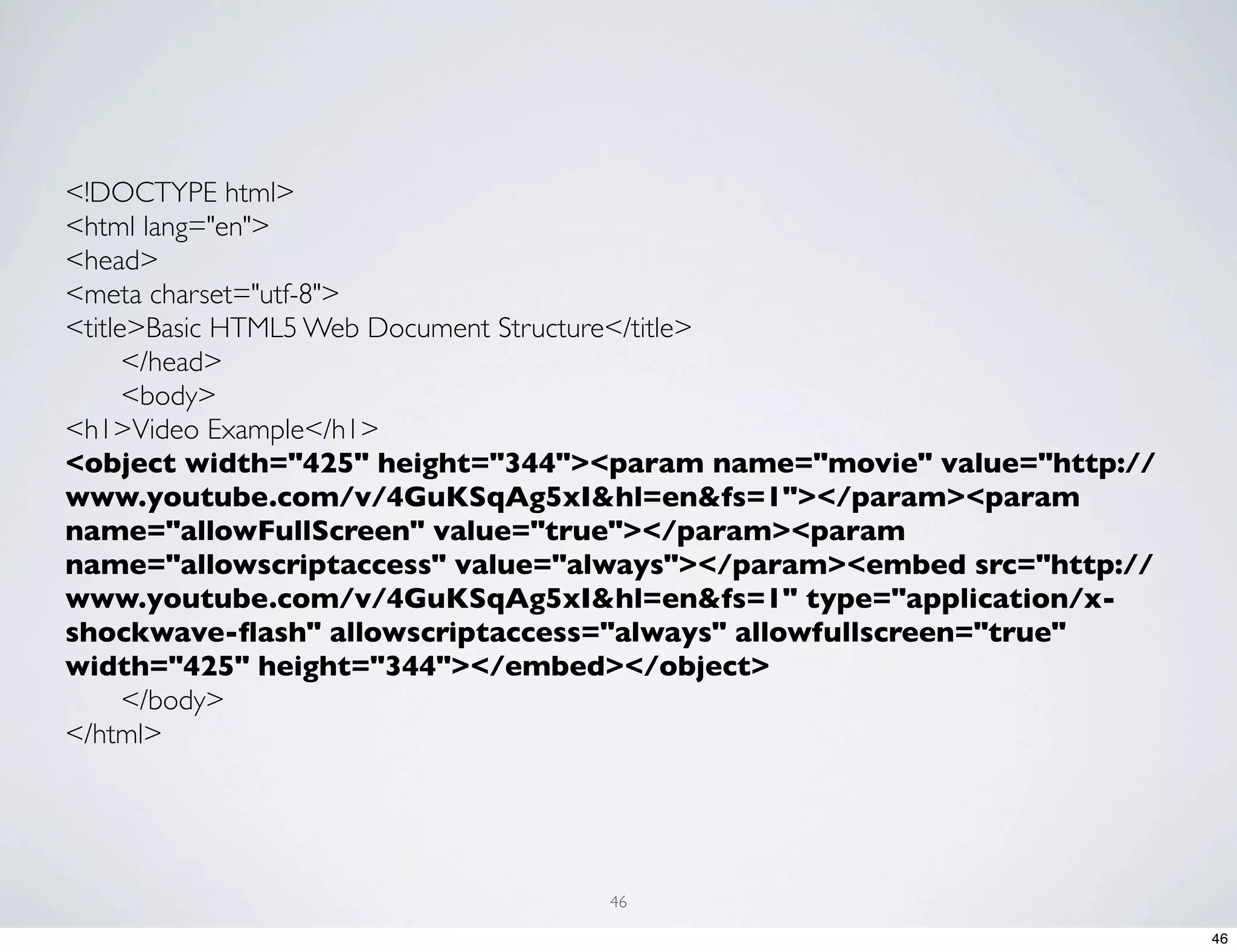 <!DOCTYPE html> <html lang="en"> <head> <meta charset="utf-8"> <title>Basic HTML5 Web Document Structure</title> </head> <body> <h1>Video Example</h1> <object width="425" height="344"><param name="movie" value="http:// www.youtube.com/v/4GuKSqAg5xI&hl=en&fs=1"></param><param name="allowFullScreen" value="true"></param><param name="allowscriptaccess" value="always"></param><embed src="http:// www.youtube.com/v/4GuKSqAg5xI&hl=en&fs=1" type="application/x- shockwave-ﬂash" allowscriptaccess="always" allowfullscreen="true" width="425" height="344"></embed></object> </body> </html> 46 46 