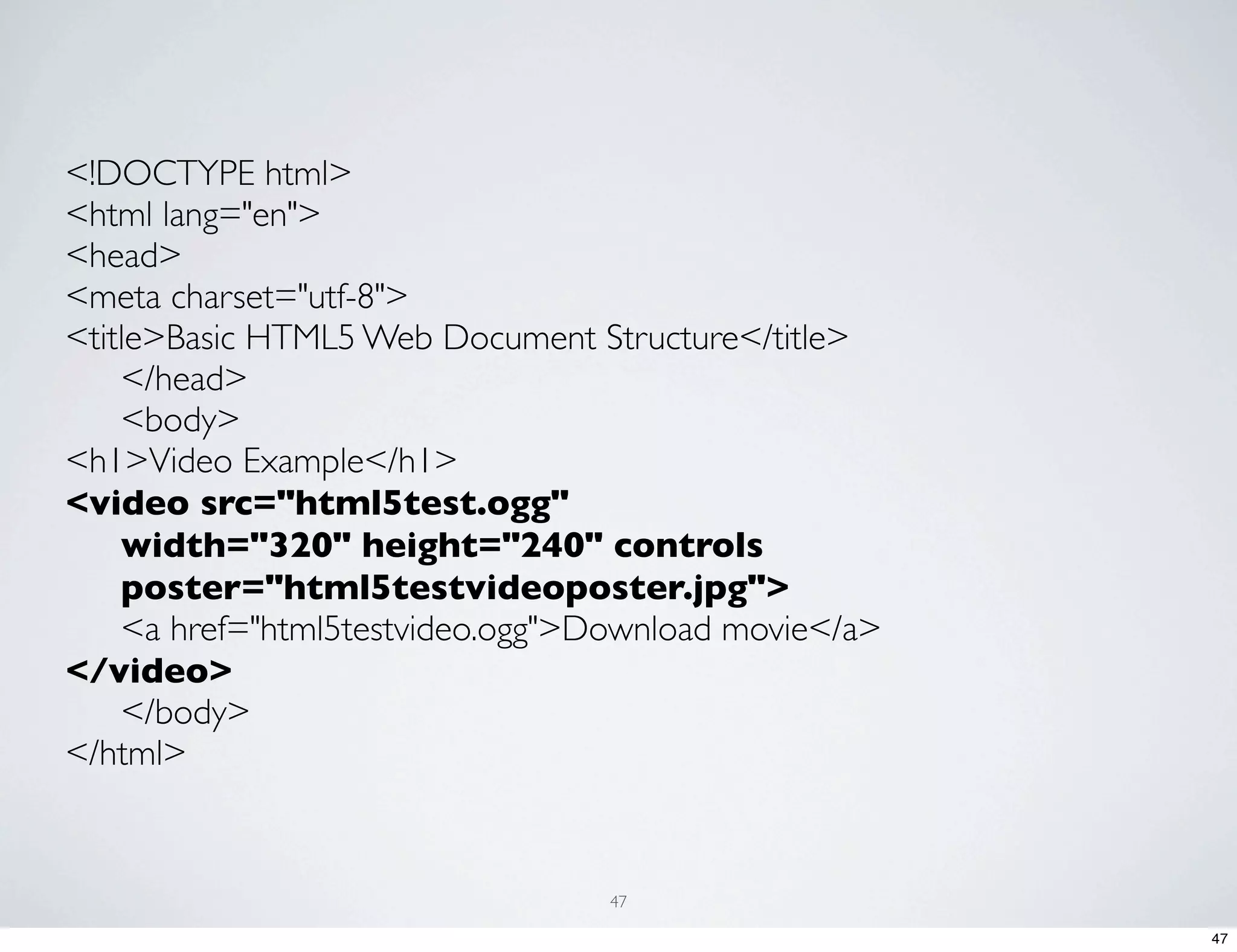 <!DOCTYPE html> <html lang="en"> <head> <meta charset="utf-8"> <title>Basic HTML5 Web Document Structure</title> </head> <body> <h1>Video Example</h1> <video src="html5test.ogg" width="320" height="240" controls poster="html5testvideoposter.jpg"> <a href="html5testvideo.ogg">Download movie</a> </video> </body> </html> 47 47 