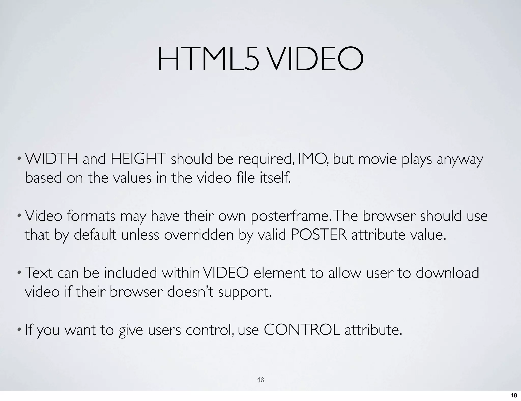 HTML5 VIDEO • WIDTH and HEIGHT should be required, IMO, but movie plays anyway based on the values in the video ﬁle itself. • Video formats may have their own posterframe. The browser should use that by default unless overridden by valid POSTER attribute value. • Text can be included within VIDEO element to allow user to download video if their browser doesn’t support. • If you want to give users control, use CONTROL attribute. 48 48 