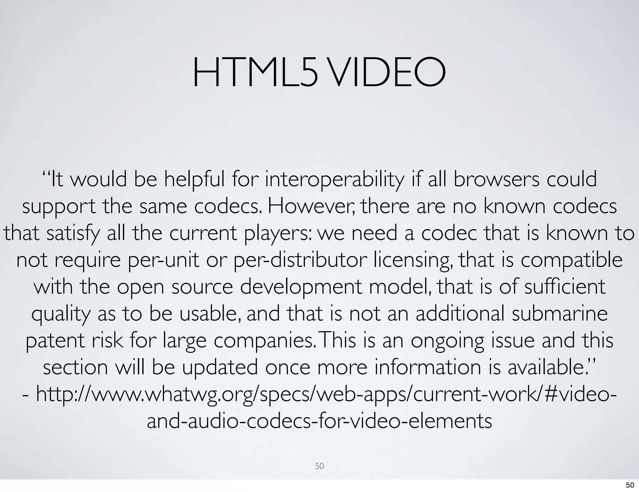 HTML5 VIDEO “It would be helpful for interoperability if all browsers could support the same codecs. However, there are no known codecs that satisfy all the current players: we need a codec that is known to not require per-unit or per-distributor licensing, that is compatible with the open source development model, that is of sufﬁcient quality as to be usable, and that is not an additional submarine patent risk for large companies. This is an ongoing issue and this section will be updated once more information is available.” - http://www.whatwg.org/specs/web-apps/current-work/#video- and-audio-codecs-for-video-elements 50 50 