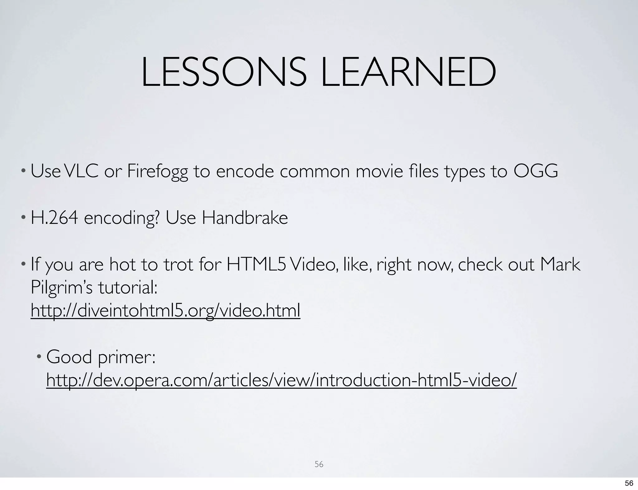 LESSONS LEARNED • Use VLC or Firefogg to encode common movie ﬁles types to OGG • H.264 encoding? Use Handbrake • Ifyou are hot to trot for HTML5 Video, like, right now, check out Mark Pilgrim’s tutorial: http://diveintohtml5.org/video.html • Good primer: http://dev.opera.com/articles/view/introduction-html5-video/ 56 56 