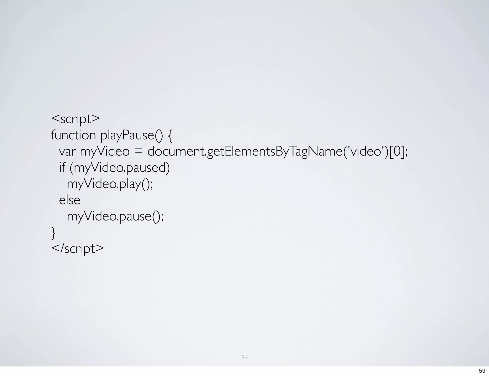 <script> function playPause() { var myVideo = document.getElementsByTagName('video')[0]; if (myVideo.paused) myVideo.play(); else myVideo.pause(); } </script> 59 59 