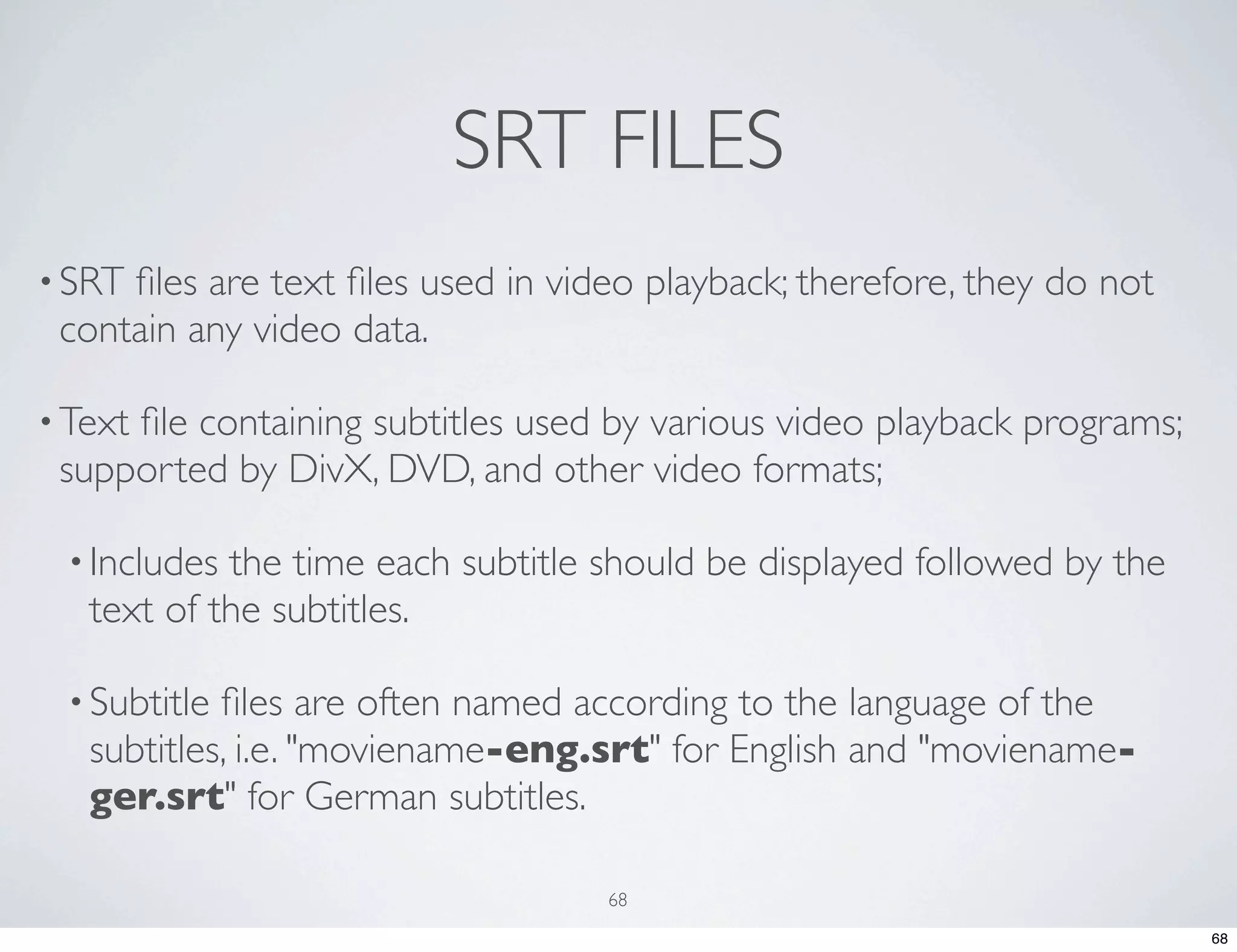SRT FILES • SRTﬁles are text ﬁles used in video playback; therefore, they do not contain any video data. • Text ﬁle containing subtitles used by various video playback programs; supported by DivX, DVD, and other video formats; • Includes the time each subtitle should be displayed followed by the text of the subtitles. • Subtitle ﬁles are often named according to the language of the subtitles, i.e. "moviename-eng.srt" for English and "moviename- ger.srt" for German subtitles. 68 68 