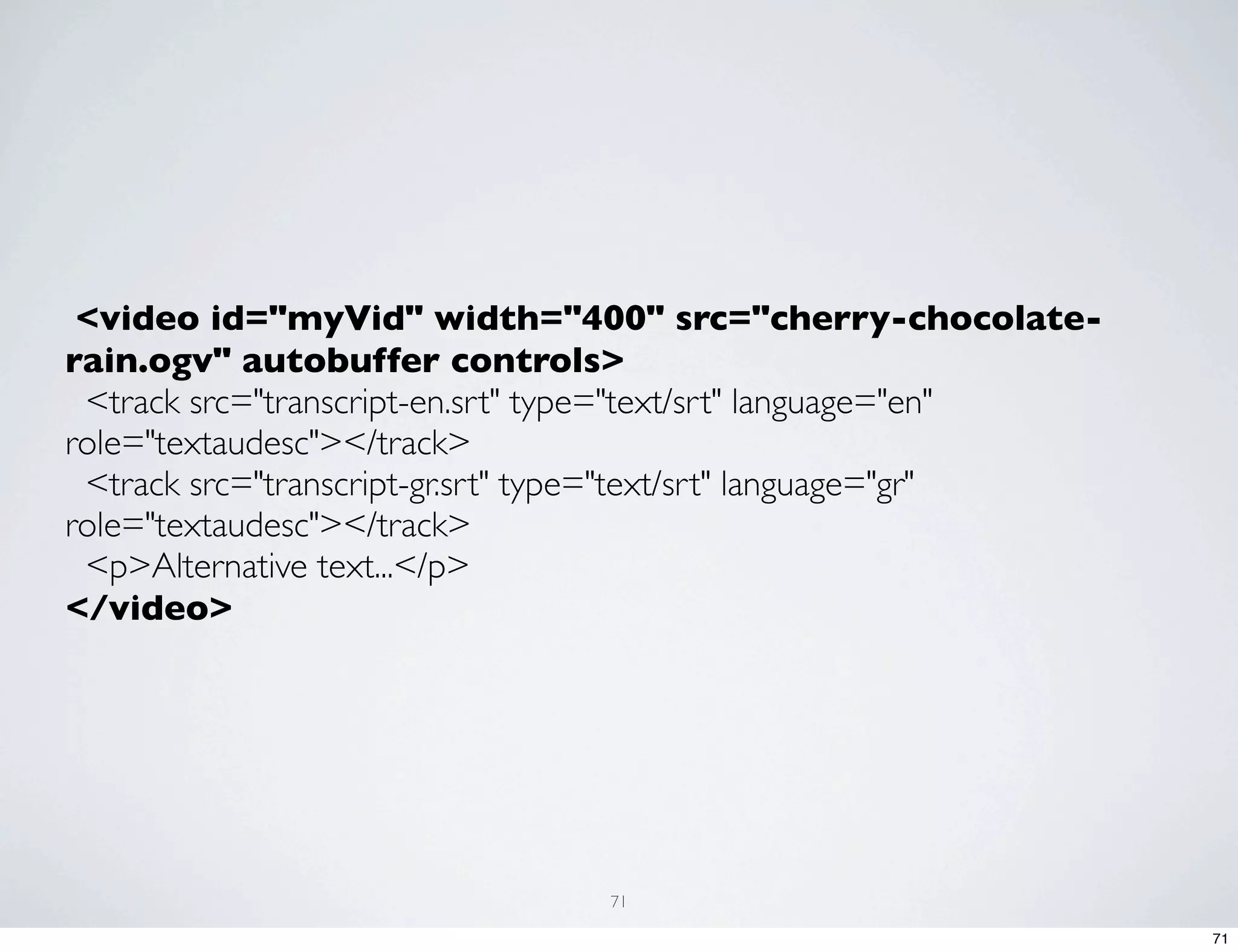  <video id="myVid" width="400" src="cherry-chocolate- rain.ogv" autobuffer controls>   <track src="transcript-en.srt" type="text/srt" language="en" role="textaudesc"></track>   <track src="transcript-gr.srt" type="text/srt" language="gr" role="textaudesc"></track>   <p>Alternative text...</p> </video> 71 71 