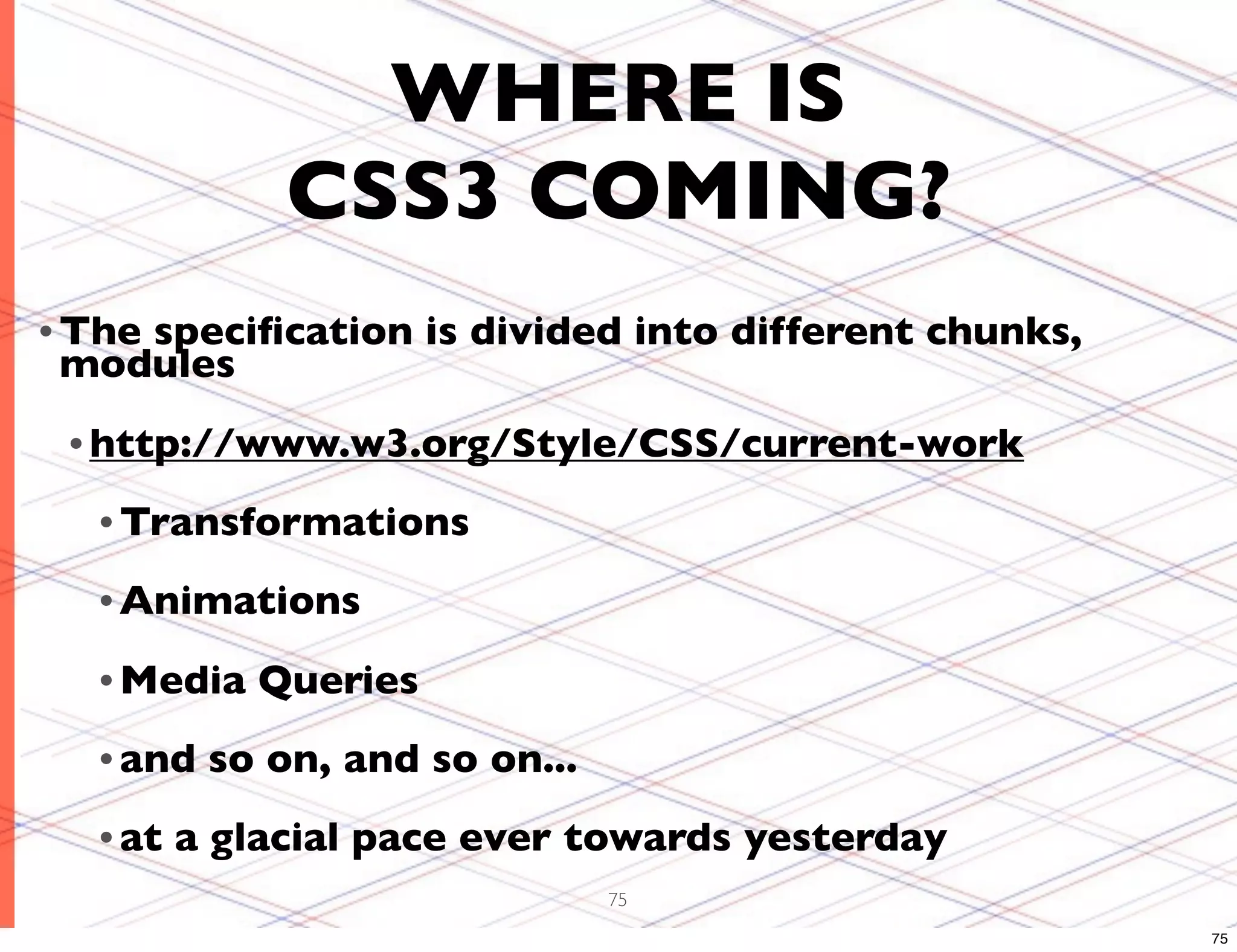 WHERE IS CSS3 COMING? • The speciﬁcation is divided into different chunks, modules • http://www.w3.org/Style/CSS/current-work • Transformations • Animations • Media Queries • and so on, and so on... • at a glacial pace ever towards yesterday 75 75 