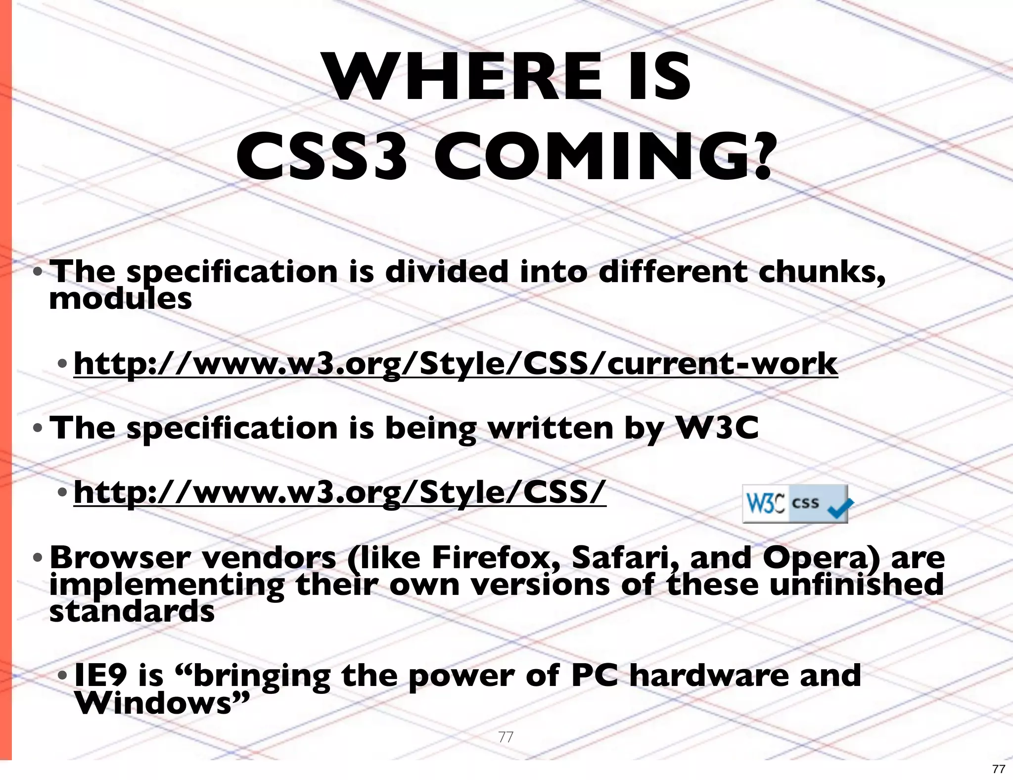 WHERE IS CSS3 COMING? • The speciﬁcation is divided into different chunks, modules • http://www.w3.org/Style/CSS/current-work • The speciﬁcation is being written by W3C • http://www.w3.org/Style/CSS/ • Browservendors (like Firefox, Safari, and Opera) are implementing their own versions of these unﬁnished standards • IE9 is “bringing the power of PC hardware and Windows” 77 77 
