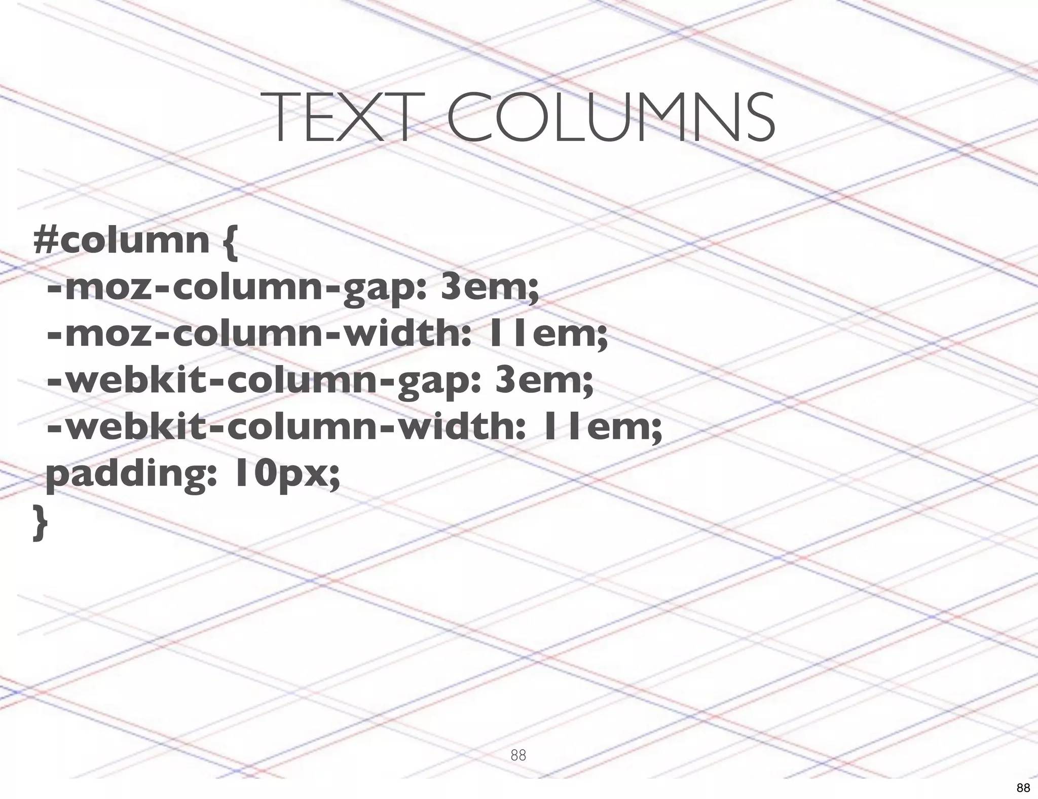TEXT COLUMNS #column { -moz-column-gap: 3em; -moz-column-width: 11em; -webkit-column-gap: 3em; -webkit-column-width: 11em; padding: 10px; } 88 88 