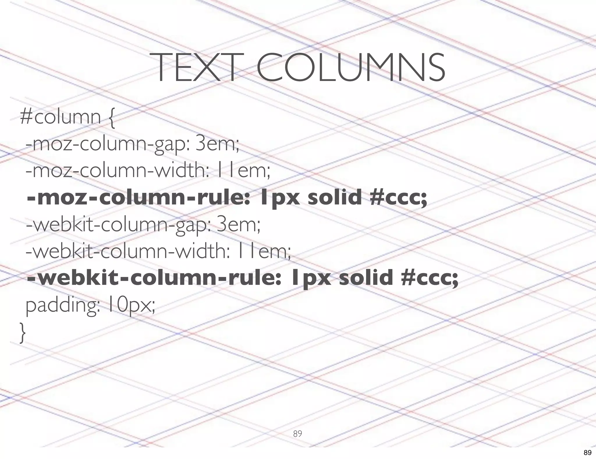 TEXT COLUMNS #column { -moz-column-gap: 3em; -moz-column-width: 11em; -moz-column-rule: 1px solid #ccc; -webkit-column-gap: 3em; -webkit-column-width: 11em; -webkit-column-rule: 1px solid #ccc; padding: 10px; } 89 89 