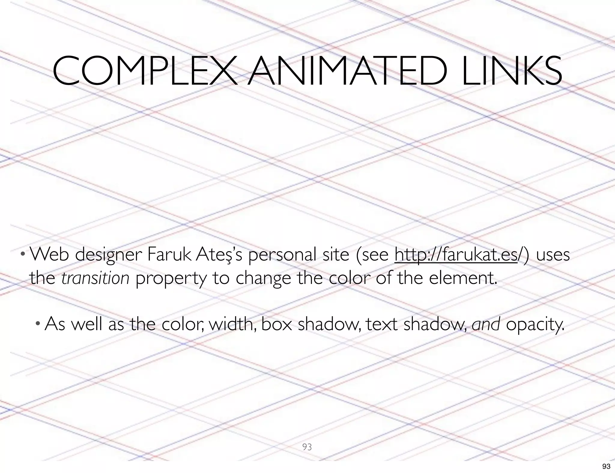 COMPLEX ANIMATED LINKS • Web designer Faruk Ateş’s personal site (see http://farukat.es/) uses the transition property to change the color of the element. • As well as the color, width, box shadow, text shadow, and opacity. 93 93 