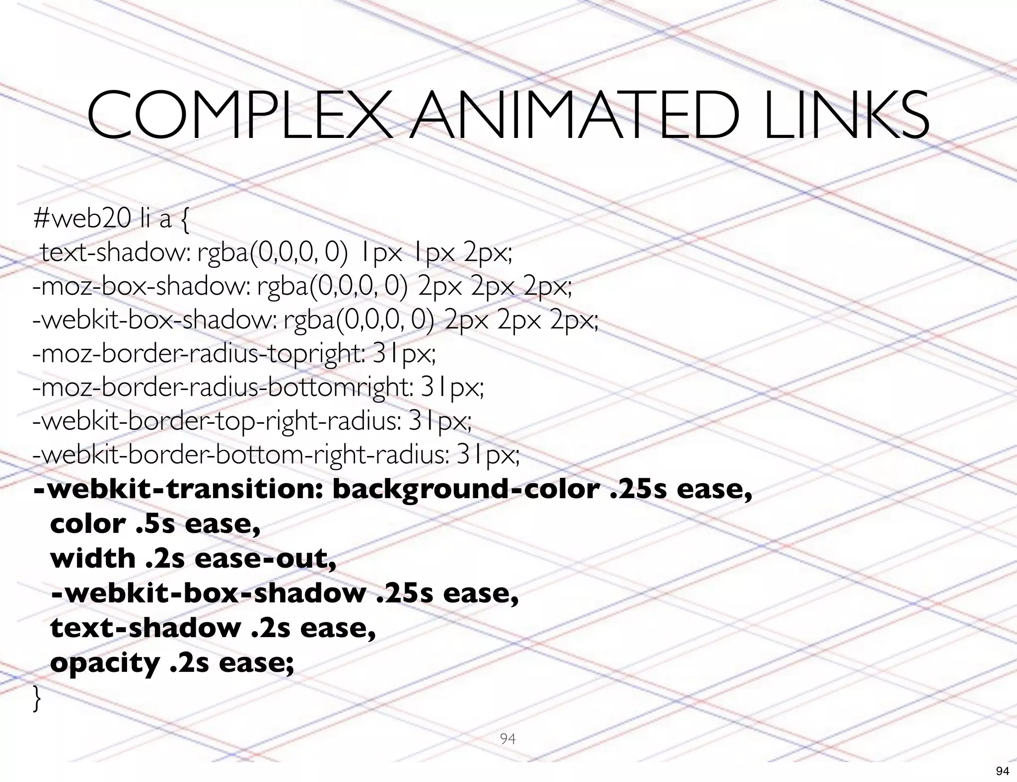COMPLEX ANIMATED LINKS #web20 li a { text-shadow: rgba(0,0,0, 0) 1px 1px 2px; -moz-box-shadow: rgba(0,0,0, 0) 2px 2px 2px; -webkit-box-shadow: rgba(0,0,0, 0) 2px 2px 2px; -moz-border-radius-topright: 31px; -moz-border-radius-bottomright: 31px; -webkit-border-top-right-radius: 31px; -webkit-border-bottom-right-radius: 31px; -webkit-transition: background-color .25s ease, color .5s ease, width .2s ease-out, -webkit-box-shadow .25s ease, text-shadow .2s ease, opacity .2s ease; } 94 94 